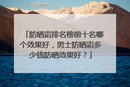 防晒霜排名榜前十名哪个效果好，男士防晒霜多少钱防晒效果好？