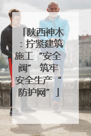 陕西神木：拧紧建筑施工“安全阀” 筑牢安全生产“防护网”