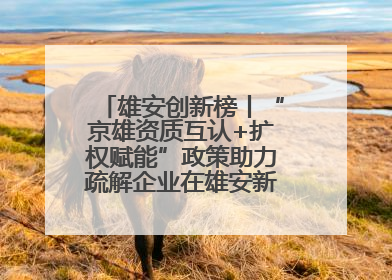 雄安创新榜丨“京雄资质互认+扩权赋能”政策助力疏解企业在雄安新区落地运营