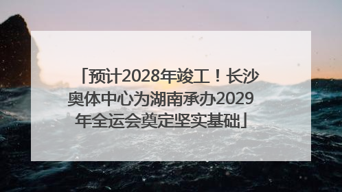 预计2028年竣工！长沙奥体中心为湖南承办2029年全运会奠定坚实基础