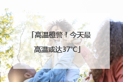 高温橙警！今天最高温或达37℃