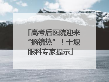 高考后医院迎来“摘镜热”！十堰眼科专家提示