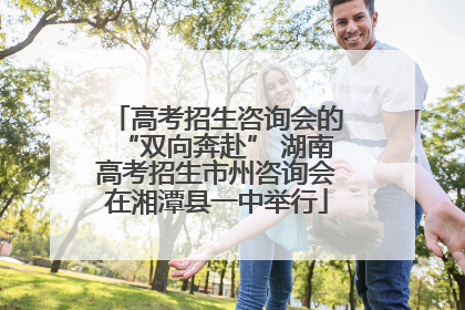 高考招生咨询会的“双向奔赴” 湖南高考招生市州咨询会在湘潭县一中举行