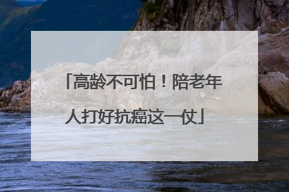 高龄不可怕！陪老年人打好抗癌这一仗