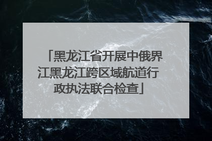 黑龙江省开展中俄界江黑龙江跨区域航道行政执法联合检查