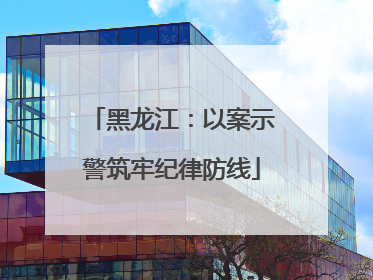 黑龙江：以案示警筑牢纪律防线