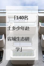 140名土乡少年赴省城生态研学