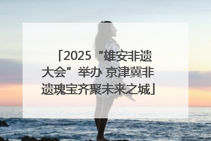 2025“雄安非遗大会”举办 京津冀非遗瑰宝齐聚未来之城