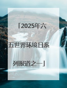 2025年六五世界环境日系列报道之一