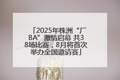 2025年株洲“厂BA”激情启幕 共38场比赛，8月将首次举办全国邀请赛