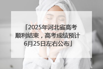 2025年河北省高考顺利结束，高考成绩预计6月25日左右公布