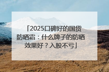 2025口碑好的国货防晒霜：什么牌子的防晒效果好？入股不亏