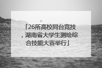 26所高校同台竞技，湖南省大学生测绘综合技能大赛举行