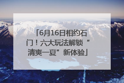 6月16日相约石门！六大玩法解锁“清爽一夏”新体验