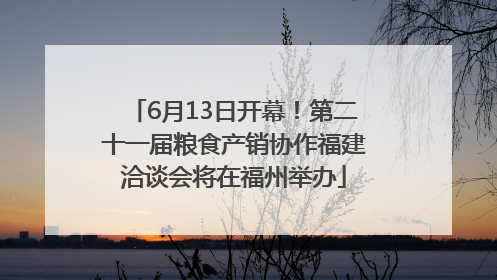 6月13日开幕！第二十一届粮食产销协作福建洽谈会将在福州举办