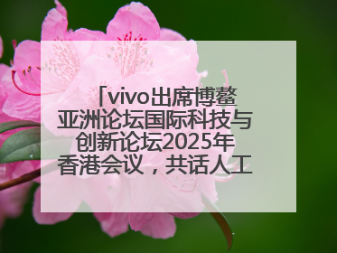 vivo出席博鳌亚洲论坛国际科技与创新论坛2025年香港会议，共话人工智能未来图景